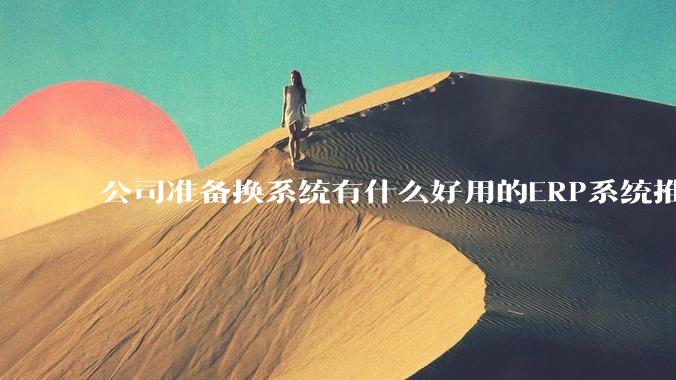 公司准备换系统有什么好用的ERP系统推荐嘛？