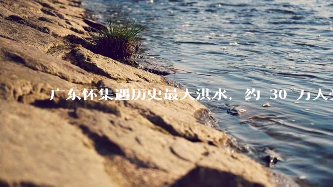 广东怀集遇历史最大洪水，约 30 万人受灾，积水最深处达 3 米，目前当地情况如何？